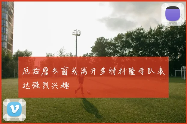 厄兹詹冬窗或离开多特科隆母队表达强烈兴趣
