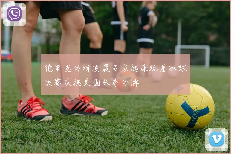 德里克怀特凌晨五点起床观看冰球决赛庆祝美国队夺金牌