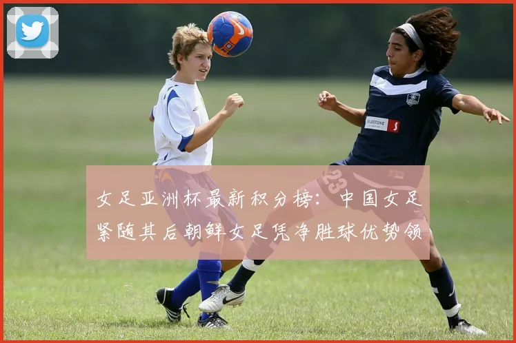 女足亚洲杯最新积分榜：中国女足紧随其后朝鲜女足凭净胜球优势领跑