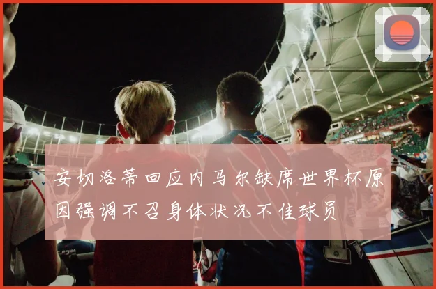安切洛蒂回应内马尔缺席世界杯原因强调不召身体状况不佳球员