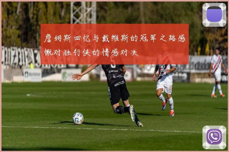 詹姆斯回忆与戴维斯的冠军之路感慨对独行侠的情感对决