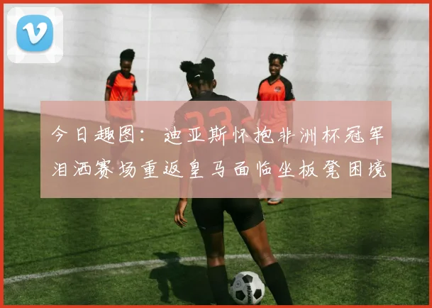 今日趣图：迪亚斯怀抱非洲杯冠军泪洒赛场重返皇马面临坐板凳困境