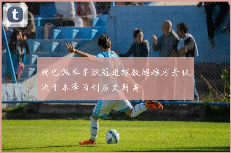姆巴佩单季欧冠进球数超越方丹仅次于本泽马创历史新高