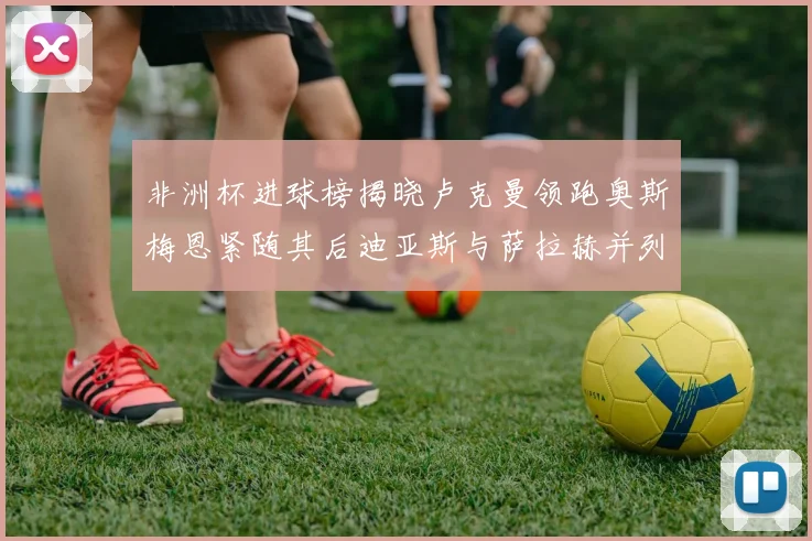 非洲杯进球榜揭晓卢克曼领跑奥斯梅恩紧随其后迪亚斯与萨拉赫并列第三