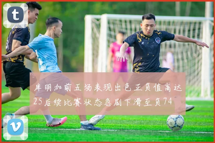 库明加前五场表现出色正负值高达25后续比赛状态急剧下滑至负74