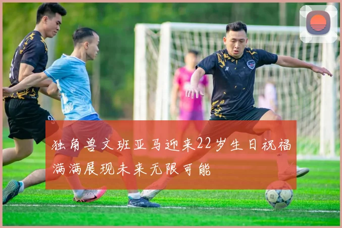 独角兽文班亚马迎来22岁生日祝福满满展现未来无限可能