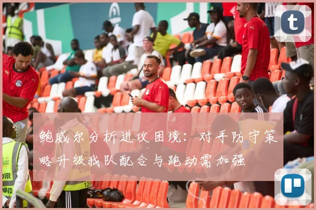 鲍威尔分析进攻困境：对手防守策略升级我队配合与跑动需加强