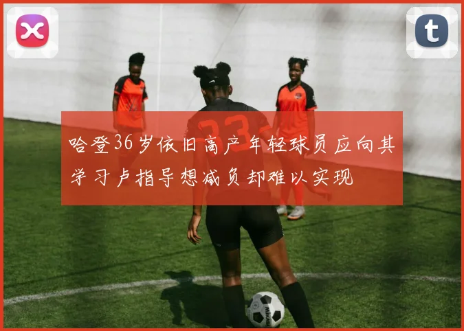 哈登36岁依旧高产年轻球员应向其学习卢指导想减负却难以实现