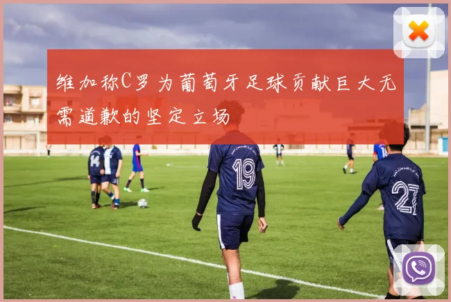 维加称C罗为葡萄牙足球贡献巨大无需道歉的坚定立场