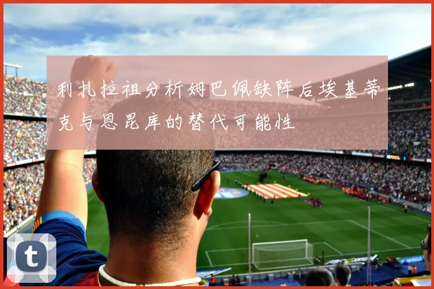 利扎拉祖分析姆巴佩缺阵后埃基蒂克与恩昆库的替代可能性