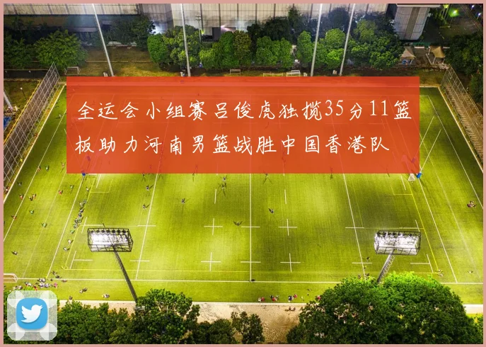 全运会小组赛吕俊虎独揽35分11篮板助力河南男篮战胜中国香港队