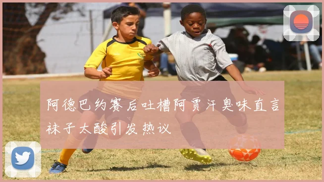 阿德巴约赛后吐槽阿贾汗臭味直言袜子太酸引发热议