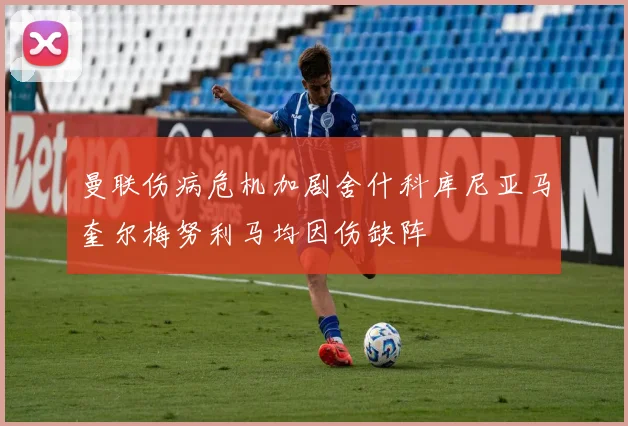 曼联伤病危机加剧舍什科库尼亚马奎尔梅努利马均因伤缺阵