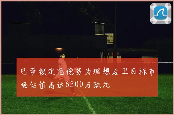 巴萨锁定范德芬为理想后卫目标市场估值高达6500万欧元