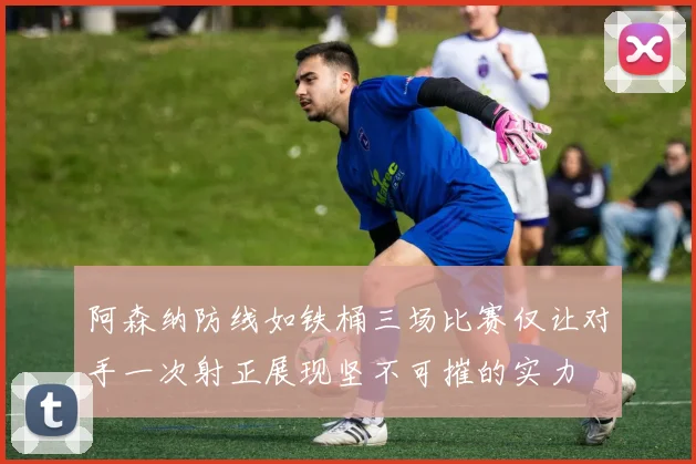 阿森纳防线如铁桶三场比赛仅让对手一次射正展现坚不可摧的实力