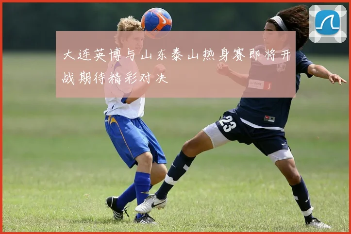 大连英博与山东泰山热身赛即将开战期待精彩对决