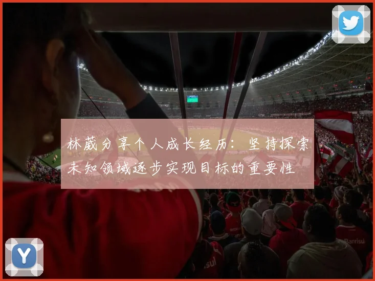 林葳分享个人成长经历：坚持探索未知领域逐步实现目标的重要性