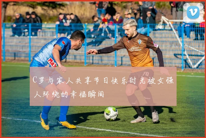 C罗与家人共享节日快乐时光被女强人环绕的幸福瞬间