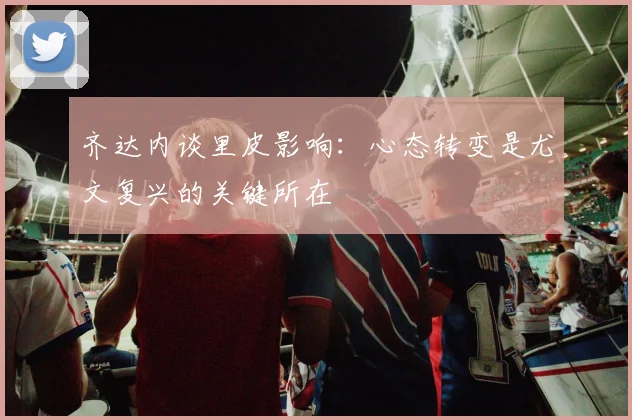 齐达内谈里皮影响：心态转变是尤文复兴的关键所在