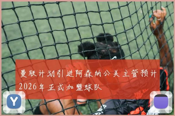 曼联计划引进阿森纳公关主管预计2026年正式加盟球队