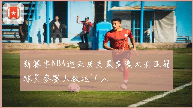 新赛季NBA迎来历史最多澳大利亚籍球员参赛人数达16人