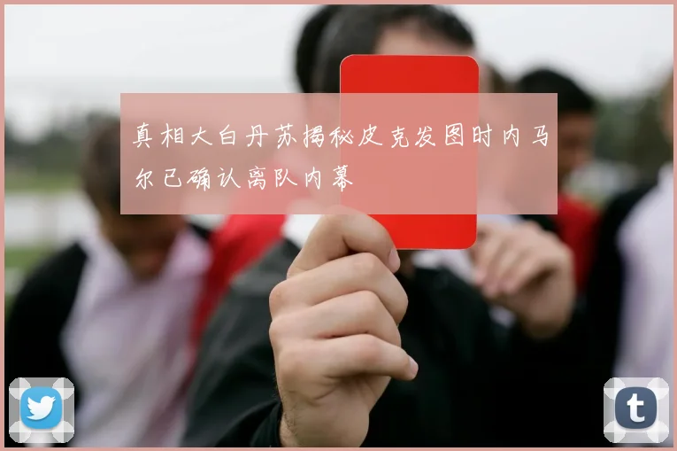 真相大白丹苏揭秘皮克发图时内马尔已确认离队内幕