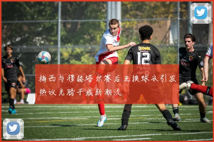 梅西与穆赫塔尔赛后互换球衣引发热议光膀子成新潮流