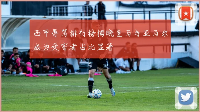 西甲辱骂排行榜揭晓皇马与亚马尔成为受害者占比显著
