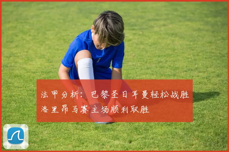 法甲分析：巴黎圣日耳曼轻松战胜洛里昂马赛主场顺利取胜