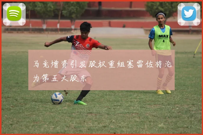 马竞增资引发股权重组塞雷佐将沦为第五大股东