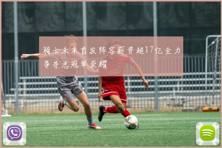 骑士未来首发阵容薪资超17亿全力争夺总冠军荣耀