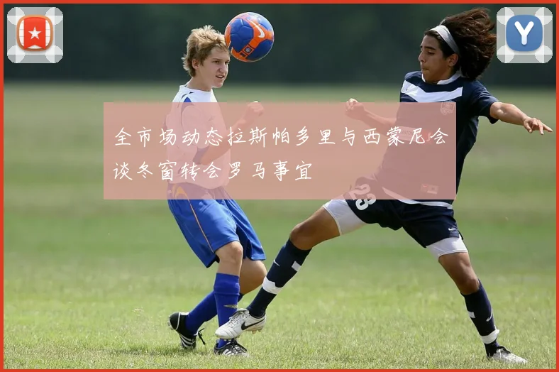 全市场动态拉斯帕多里与西蒙尼会谈冬窗转会罗马事宜