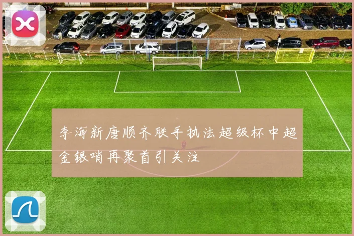 李海新唐顺齐联手执法超级杯中超金银哨再聚首引关注