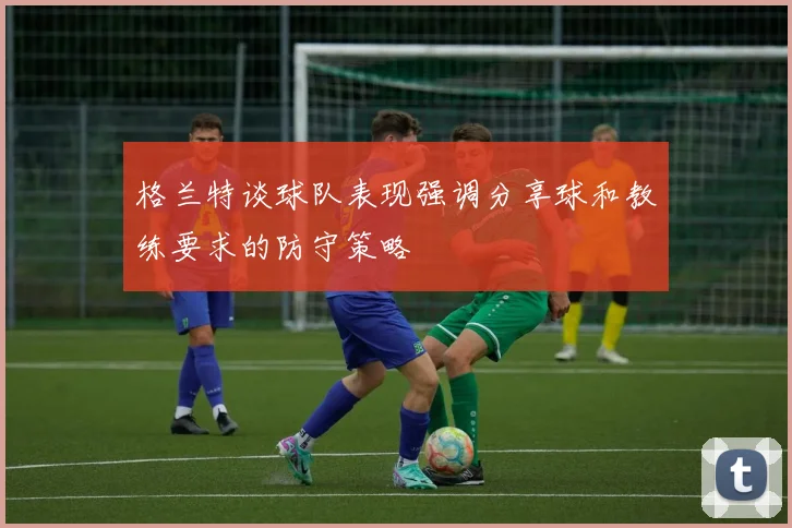 格兰特谈球队表现强调分享球和教练要求的防守策略
