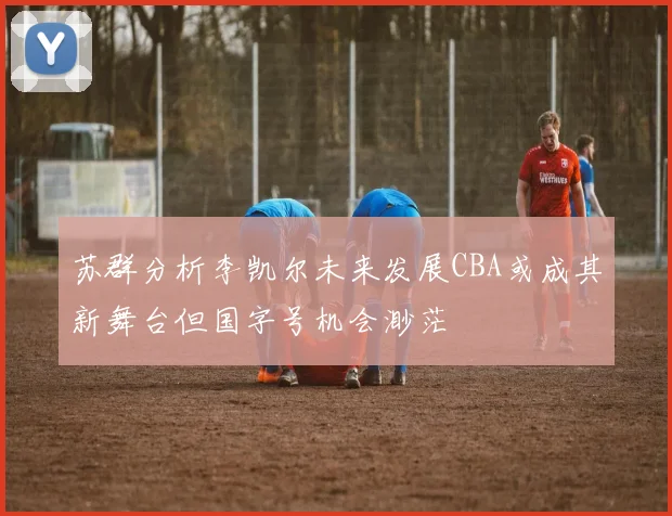 苏群分析李凯尔未来发展CBA或成其新舞台但国字号机会渺茫