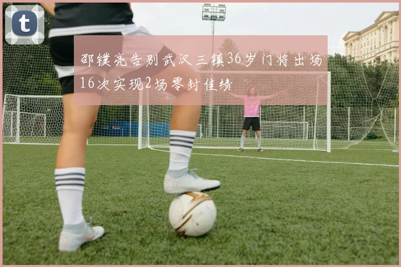 邵镤亮告别武汉三镇36岁门将出场16次实现2场零封佳绩