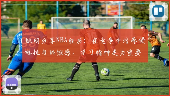 姚明分享NBA经历：在竞争中培养侵略性与饥饿感，学习精神更为重要