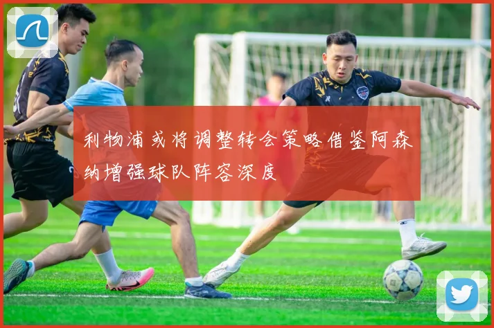 利物浦或将调整转会策略借鉴阿森纳增强球队阵容深度