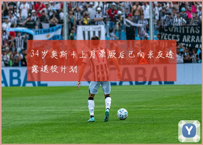 34岁奥斯卡上月晕厥后已向亲友透露退役计划